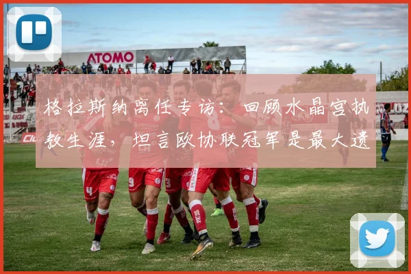 格拉斯纳离任专访：回顾水晶宫执教生涯，坦言欧协联冠军是最大遗憾