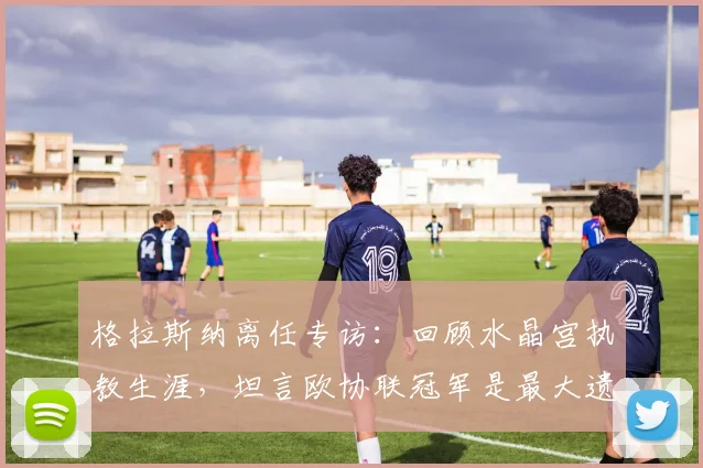 格拉斯纳离任专访：回顾水晶宫执教生涯，坦言欧协联冠军是最大遗憾
