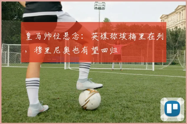 皇马帅位悬念:英媒称埃梅里在列,穆里尼奥也有望回归