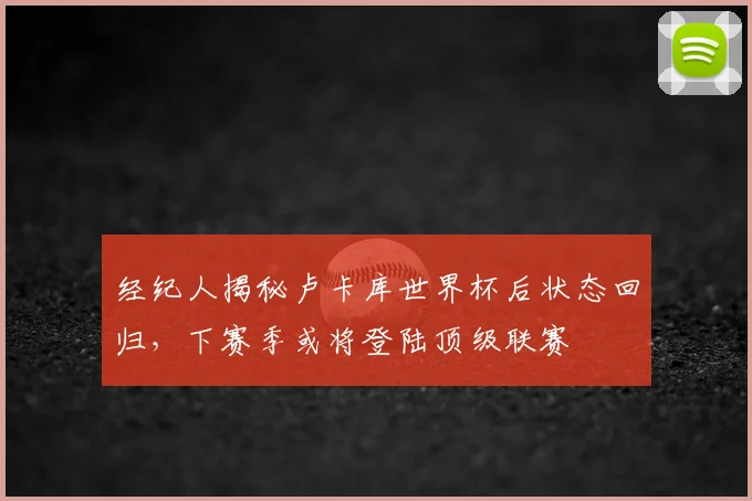 经纪人揭秘卢卡库世界杯后状态回归，下赛季或将登陆顶级联赛