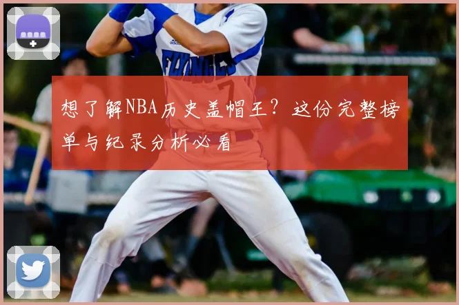 想了解NBA历史盖帽王?这份完整榜单与纪录分析必看