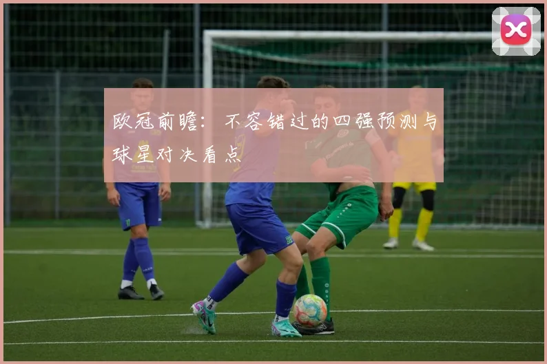 欧冠前瞻：不容错过的四强预测与球星对决看点