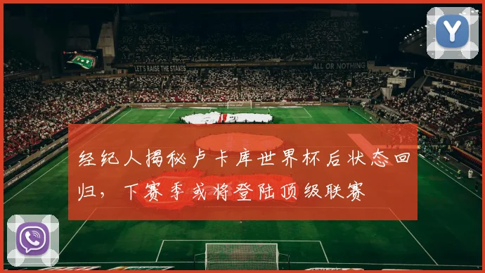 经纪人揭秘卢卡库世界杯后状态回归,下赛季或将登陆顶级联赛