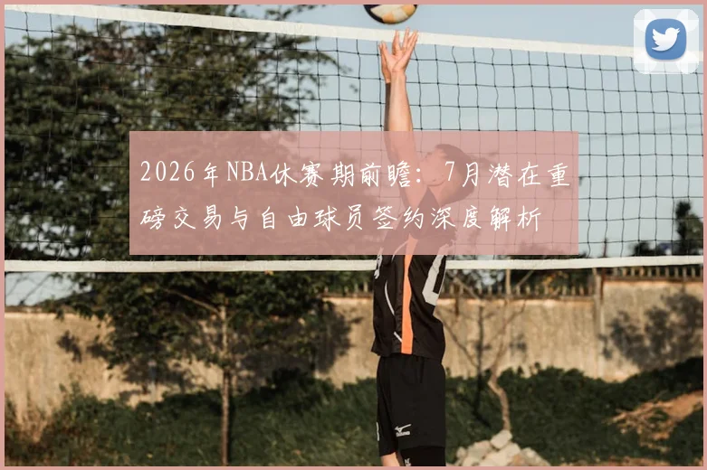 2026年NBA休赛期前瞻：7月潜在重磅交易与自由球员签约深度解析
