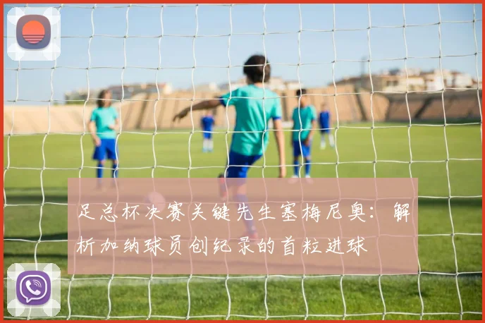 足总杯决赛关键先生塞梅尼奥：解析加纳球员创纪录的首粒进球