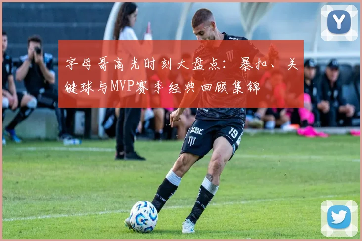 字母哥高光时刻大盘点:暴扣、关键球与MVP赛季经典回顾集锦
